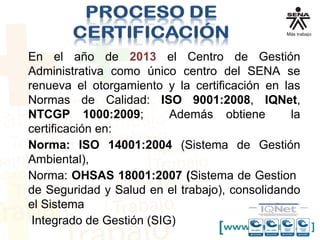 En el año de 2013 el Centro de Gestión
Administrativa como único centro del SENA se
renueva el otorgamiento y la certificación en las
Normas de Calidad: ISO 9001:2008, IQNet,
NTCGP 1000:2009; Además obtiene la
certificación en:
Norma: ISO 14001:2004 (Sistema de Gestión
Ambiental),
Norma: OHSAS 18001:2007 (Sistema de Gestion
de Seguridad y Salud en el trabajo), consolidando
el Sistema
Integrado de Gestión (SIG)
 