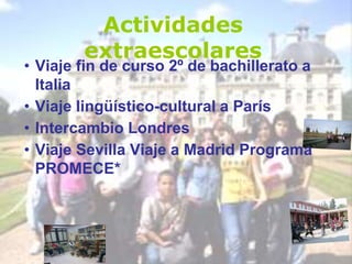 Actividades
extraescolares
• Viaje fin de curso 2º de bachillerato a
Italia
• Viaje lingüístico-cultural a París
• Intercambio Londres
• Viaje Sevilla Viaje a Madrid Programa
PROMECE*
 