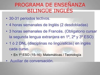 PROGRAMA DE ENSEÑANZA
BILINGÜE INGLÉS
• 30-31 periodos lectivos.
• 4 horas semanales de Inglés (2 desdobladas)
• 3 horas semanales de Francés. (Obligatorio cursar
la segunda lengua extranjera en 1º, 2º y 3º ESO)
• 1 ó 2 DNL (disciplinas no lingüísticas) en inglés
cada curso.
• En 1º ESO (15-16): Matemáticas / Tecnología
• Auxiliar de conversación.
 