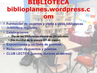 • Formación de usuarios y visita a otras bibliotecas
(biblioteca regional)
• Celebraciones:
• Día de las bibliotecas escolares (24 octubre).
• Día mundial de la poesía (21 de marzo).
• Exposiciones y recitado de poemas.
• Redacción de cuentos y poemas.
• CLUB LECTOR (jueves, durante el recreo)
BIBLIOTECA
biblioplanes.wordpress.c
om
 