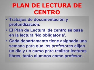 PLAN DE LECTURA DE
CENTRO
• Trabajos de documentación y
profundización.
• El Plan de Lectura de centro se basa
en la lectura ‘No obligatoria’.
• Cada departamento tiene asignada una
semana para que los profesores elijan
un día y un curso para realizar lecturas
libres, tanto alumnos como profesor.
 
