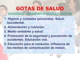 GOTAS DE SALUD
gotasdesaludjoseplanes.blogspot.com.es
1. Higiene y cuidados personales. Salud
bucodental.
2. Alimentación y nutrición.
3. Medio ambiente y salud.
4. Promoción de la seguridad y prevención de
accidentes. Educación vial.
5. Educación para el consumo. Influencia de
los medios de comunicación de masas.
 
