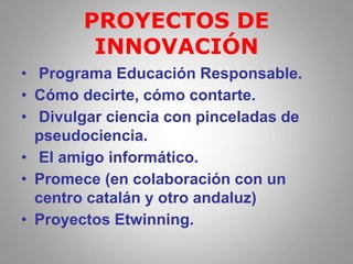 PROYECTOS DE
INNOVACIÓN
• Programa Educación Responsable.
• Cómo decirte, cómo contarte.
• Divulgar ciencia con pinceladas de
pseudociencia.
• El amigo informático.
• Promece (en colaboración con un
centro catalán y otro andaluz)
• Proyectos Etwinning.
 