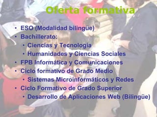 • ESO (Modalidad bilingüe)
• Bachillerato:
• Ciencias y Tecnología
• Humanidades y Ciencias Sociales
• FPB Informática y Comunicaciones
• Ciclo formativo de Grado Medio
• Sistemas Microinformáticos y Redes
• Ciclo Formativo de Grado Superior
• Desarrollo de Aplicaciones Web (Bilingüe)
Oferta formativa
 