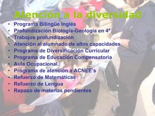Atención a la diversidad
• Programa Bilingüe Inglés
• Profundización Biología-Geología en 4º
• Trabajos profundización
• Atención al alumnado de altas capacidades
• Programa de Diversificación Curricular
• Programa de Educación Compensatoria
• Aula Ocupacional.
• Programa de atención a ACNEE’s
• Refuerzo de Matemáticas
• Refuerzo de Lengua
• Repaso de materias pendientes
 