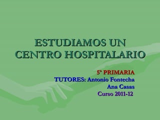 ESTUDIAMOS UN CENTRO HOSPITALARIO 5º PRIMARIA TUTORES: Antonio Fontecha Ana Casas Curso 2011-12   