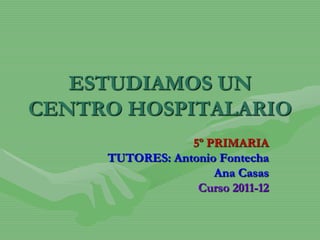 ESTUDIAMOS UN
CENTRO HOSPITALARIO
                 5º PRIMARIA
     TUTORES: Antonio Fontecha
                     Ana Casas
                  Curso 2011-12
 