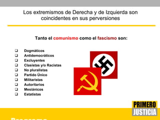 Los extremismos de Derecha y de Izquierda son coincidentes en sus perversiones Tanto el  comunismo  como el  fascismo  son: Dogmáticos Antidemocráticos Excluyentes Clasistas y/o Racistas No pluralistas Partido Único Militaristas Autoritarios Mesiánicos Estatistas 