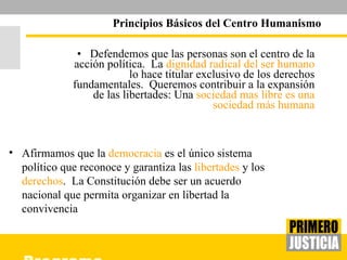 Defendemos que las personas son el centro de la acción política.  La  dignidad radical del ser humano  lo hace titular exclusivo de los derechos fundamentales.  Queremos contribuir a la expansión de las libertades: Una  sociedad mas libre es una sociedad más humana Principios Básicos del Centro Humanismo Afirmamos que la  democracia  es el único sistema político que reconoce y garantiza las  libertades  y los  derechos .  La Constitución debe ser un acuerdo nacional que permita organizar en libertad la convivencia 