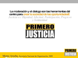 La moderación y el dialogo son las herramientas del centro para  crear la sociedad de las oportunidades…   Justicia es: Dignidad, Libertad, Participación, Progreso y Solidaridad Memo Arocha,  Secretaría   Nacional  de  Organización , 2009 