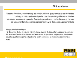 Sistema filosófico, económico y de acción política, que promueve las libertades civiles y el máximo límite al poder coactivo de los gobiernos sobre las personas; se opone a cualquier forma de despotismo y es la doctrina en la que se fundamentan el gobierno representativo y la democracia parlamentaria Aboga principalmente por: El desarrollo de las libertades individuales y, a partir de ésta, el progreso de la sociedad  El establecimiento de un Estado de Derecho, en el que todas las personas, incluyendo aquellas que formen parte del gobierno, están sometidas al mismo marco mínimo de leyes El liberalismo  
