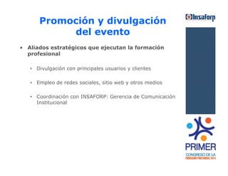 Promoción y divulgación 
del evento 
• Aliados estratégicos que ejecutan la formación 
profesional 
• Divulgación con principales usuarios y clientes 
• Empleo de redes sociales, sitio web y otros medios 
• Coordinación con INSAFORP: Gerencia de Comunicación 
Institucional 
 