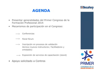 AGENDA 
• Presentar generalidades del Primer Congreso de la 
Formación Profesional 2014 
• Mecanismos de participación en el Congreso: 
Conferencias 
Panel fórum 
Inscripción en procesos de validación 
técnica (nuevos instructores / facilitadores y 
entidades) 
Exposición de servicios de capacitación (stand) 
• Apoyo solicitado a Centros 
 