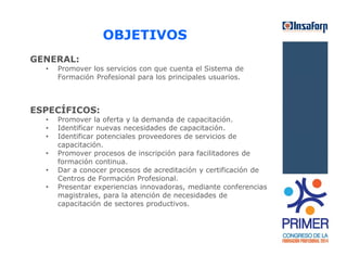 GENERAL: 
OBJETIVOS 
• Promover los servicios con que cuenta el Sistema de 
Formación Profesional para los principales usuarios. 
ESPECÍFICOS: 
• Promover la oferta y la demanda de capacitación. 
• Identificar nuevas necesidades de capacitación. 
• Identificar potenciales proveedores de servicios de 
capacitación. 
• Promover procesos de inscripción para facilitadores de 
formación continua. 
• Dar a conocer procesos de acreditación y certificación de 
Centros de Formación Profesional. 
• Presentar experiencias innovadoras, mediante conferencias 
magistrales, para la atención de necesidades de 
capacitación de sectores productivos. 
 