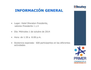 INFORMACIÓN GENERAL 
• Lugar: Hotel Sheraton Presidente, 
salones Presidente 1 y 2 
• Día: Miércoles 1 de octubre de 2014 
• Hora: de 1:30 a 8:00 p.m. 
• Asistencia esperada: 600 participantes en las diferentes 
actividades 
 
