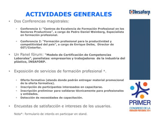 ACTIVIDADES GENERALES 
• Dos Conferencias magistrales: 
• Conferencia 1: “Centros de Excelencia de Formación Profesional en los 
Sectores Productivos”, a cargo de Pedro Daniel Weinberg, Especialista 
en formación profesional. 
• Conferencia 2: “Formación profesional para la productividad y 
competitividad del país”, a cargo de Enrique Deibe, Director de 
OIT/Cinterfor. 
• Un Panel fórum: “Modelo de Certificación de Competencias 
Laborales”, panelistas: empresarios y trabajadores de la industria del 
plástico, INSAFORP. 
• Exposición de servicios de formación profesional *. 
• Oferta formativa (stands donde podrán entregar material promocional 
de la oferta formativa). 
• Inscripción de participantes interesados en capacitarse. 
• Inscripción preliminar para validarse técnicamente para profesionales 
y entidades. 
• Detección de necesidades de capacitación. 
• Encuestas de satisfacción e intereses de los usuarios. 
Nota*: formulario de interés en participar en stand. 
 