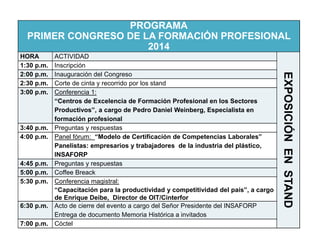 PROGRAMA 
PRIMER CONGRESO DE LA FORMACIÓN PROFESIONAL 
2014 
HORA ACTIVIDAD 
EXPOSICIÓN EN STAND 
1:30 p.m. Inscripción 
2:00 p.m. Inauguración del Congreso 
2:30 p.m. Corte de cinta y recorrido por los stand 
3:00 p.m. Conferencia 1: 
“Centros de Excelencia de Formación Profesional en los Sectores 
Productivos”, a cargo de Pedro Daniel Weinberg, Especialista en 
formación profesional 
3:40 p.m. Preguntas y respuestas 
4:00 p.m. Panel fórum: “Modelo de Certificación de Competencias Laborales” 
Panelistas: empresarios y trabajadores de la industria del plástico, 
INSAFORP 
4:45 p.m. Preguntas y respuestas 
5:00 p.m. Coffee Breack 
5:30 p.m. Conferencia magistral: 
“Capacitación para la productividad y competitividad del país”, a cargo 
de Enrique Deibe, Director de OIT/Cinterfor 
6:30 p.m. Acto de cierre del evento a cargo del Señor Presidente del INSAFORP 
Entrega de documento Memoria Histórica a invitados 
7:00 p.m. Cóctel 
 