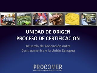 UNIDAD DE ORIGEN
PROCESO DE CERTIFICACIÓN
Acuerdo de Asociación entre
Centroamérica y la Unión Europea
 