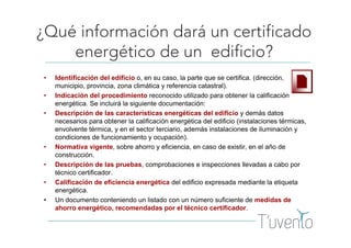 ¿Qué información dará un certificado
energético de un edificio?
• Identificación del edificio o, en su caso, la parte que se certifica. (dirección,
municipio, provincia, zona climática y referencia catastral).
• Indicación del procedimiento reconocido utilizado para obtener la calificación
energética. Se incluirá la siguiente documentación:
• Descripción de las características energéticas del edificio y demás datos
necesarios para obtener la calificación energética del edificio (instalaciones térmicas,
envolvente térmica, y en el sector terciario, además instalaciones de iluminación y
condiciones de funcionamiento y ocupación).
• Normativa vigente, sobre ahorro y eficiencia, en caso de existir, en el año de
construcción.
• Descripción de las pruebas, comprobaciones e inspecciones llevadas a cabo por
técnico certificador.
• Calificación de eficiencia energética del edificio expresada mediante la etiqueta
energética.
• Un documento conteniendo un listado con un número suficiente de medidas de
ahorro energético, recomendadas por el técnico certificador.
 