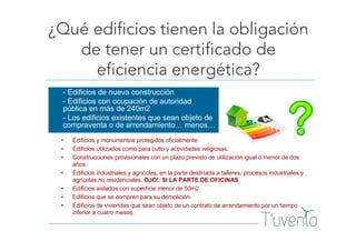 ¿Qué edificios tienen la obligación
de tener un certificado de
eficiencia energética?
- Edificios de nueva construcción
- Edificios con ocupación de autoridad
pública en más de 240m2
- Los edificios existentes que sean objeto de
compraventa o de arrendamiento… menos…
• Edificios y monumentos protegidos oficialmente.
• Edificios utilizados como para culto y actividades religiosas.
• Construcciones provisionales con un plazo previsto de utilización igual o menor de dos
años.
• Edificios industriales y agrícolas, en la parte destinada a talleres, procesos industriales y
agrícolas no residenciales. OJO!. SI LA PARTE DE OFICINAS
• Edificios aislados con superficie menor de 50m2.
• Edificios que se compren para su demolición.
• Edificios de viviendas que sean objeto de un contrato de arrendamiento por un tiempo
inferior a cuatro meses.
 