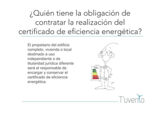 ¿Quién tiene la obligación de
contratar la realización del
certificado de eficiencia energética?
El propietario del edificio
completo, vivienda o local
destinado a uso
independiente o de
titularidad jurídica diferente
será el responsable de
encargar y conservar el
certificado de eficiencia
energética.
 