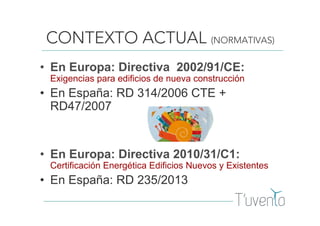 CONTEXTO ACTUAL (NORMATIVAS)
• En Europa: Directiva 2002/91/CE:
Exigencias para edificios de nueva construcción
• En España: RD 314/2006 CTE +
RD47/2007
• En Europa: Directiva 2010/31/C1:
Certificación Energética Edificios Nuevos y Existentes
• En España: RD 235/2013
 