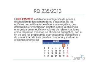 RD 235/2013
El RD 235/2013 establece la obligación de poner a
disposición de los compradores o usuarios de los
edificios un certificado de eficiencia energética, que
deberá incluir información objetiva sobre la eficiencia
energética de un edificio y valores de referencia, tales
como requisitos mínimos de eficiencia energética, con el
fin de que los propietarios o arrendatarios del edificio o
de una unidad de éste puedan comparar y evaluar su
eficiencia energética
 