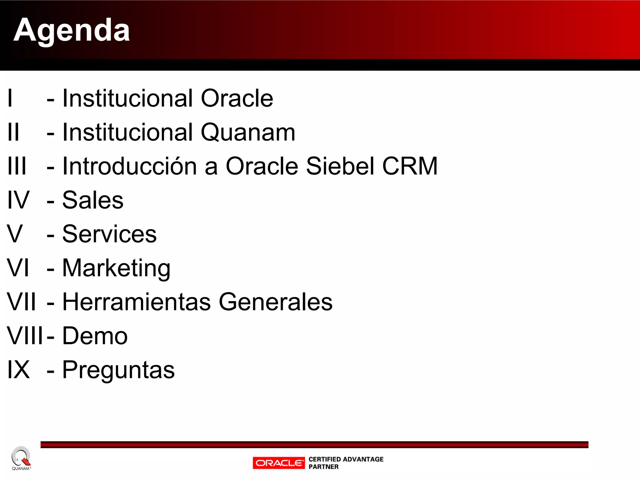 Agenda I  - Institucional Oracle II  - Institucional Quanam III - Introducción a Oracle Siebel CRM IV - Sales V - Services VI - Marketing VII - Herramientas Generales VIII - Demo IX - Preguntas 