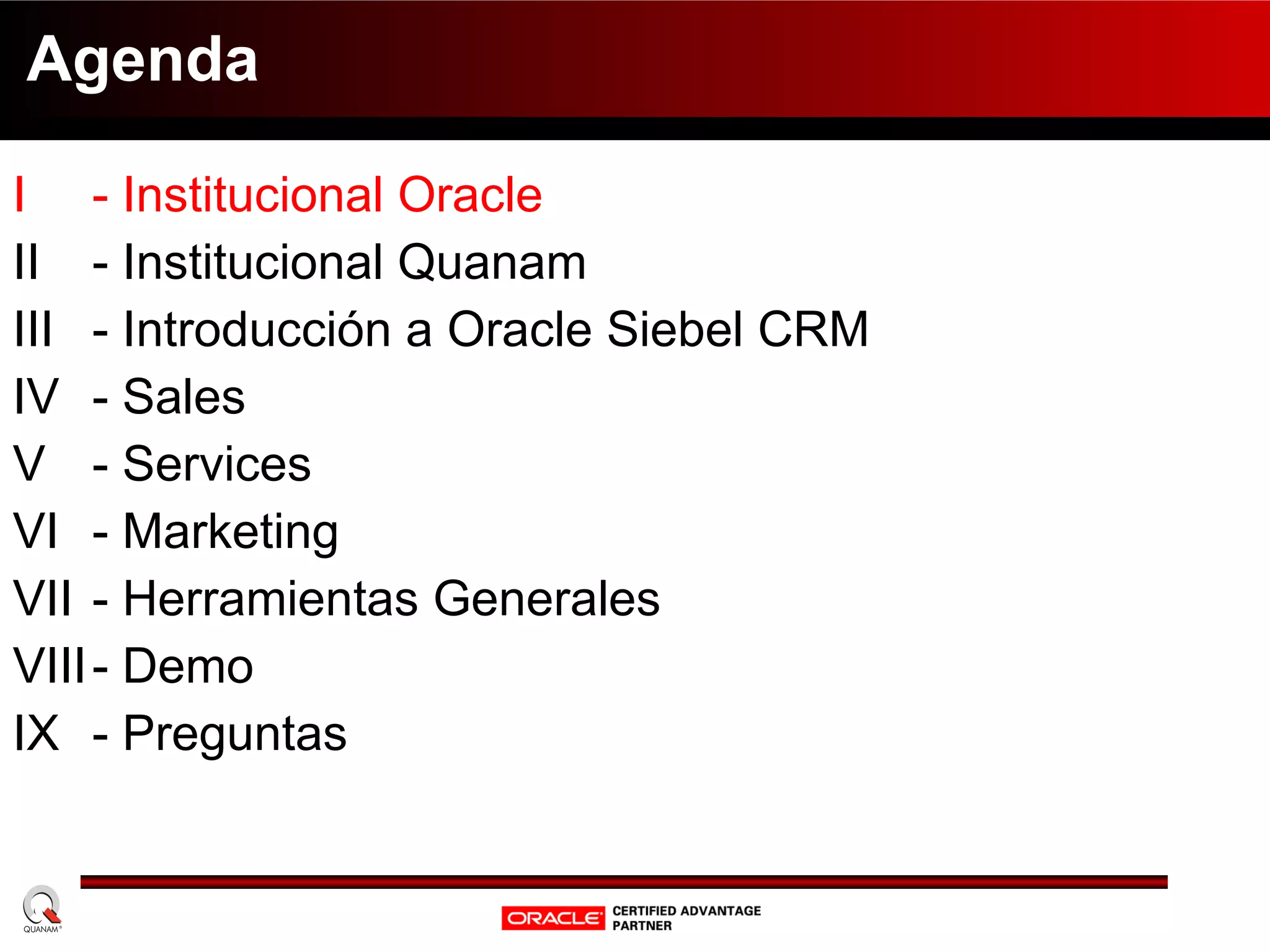 Agenda I  - Institucional Oracle II  - Institucional Quanam III - Introducción a Oracle Siebel CRM IV - Sales V - Services VI - Marketing VII - Herramientas Generales VIII - Demo IX - Preguntas 