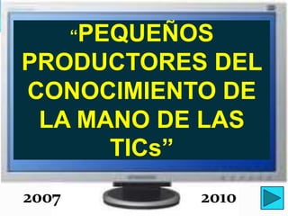 “PEQUEÑOS
PRODUCTORES DEL
CONOCIMIENTO DE
 LA MANO DE LAS
      TICs”
2007           2010
 