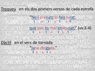 Troqueu en els dos primers versos de cada estrofa
               “No·l prenatz lo fals jurat,
                 T         A       T       A T    A T

               que pec es mal enseynat,” (vv.3-4)
                 T     A       T       A    T A    T


Dàctil en el vers de tornada
                “Jana delgada.”
                 T A       A T A
 