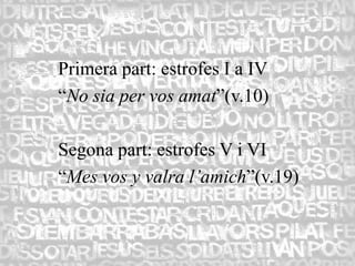 Primera part: estrofes I a IV
“No sia per vos amat”(v.10)

Segona part: estrofes V i VI
“Mes vos y valra l’amich”(v.19)
 