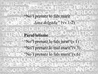 “No’l prenatz lo fals marit
     Jana delgada” (vv.1-2)

Paral·lelisme
“No’l prenatz lo fals jurat”(v.1)
“No’l prenatz lo mal marit”(v.3)
“No’l prenatz lo fals marit”(v.6)
 