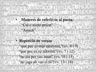 •   Maneres de referir-se al poeta:
    “Cel c’avetz privat”
    “Amich”

• Repetició de versos
  “que pec es mal enseynat,”(vv. 4 i 9)
  “que pec es ez adormit”(vv. 7 i 12)
  “no sia per vos amat” (vv. 10 i 15)
  “no jaga ab vos el lit”(vv. 13 i 18)
 