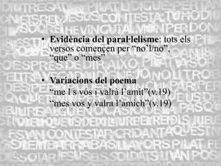 • Evidència del paral·lelisme: tots els
  versos començen per “no’l/no”,
  “que” o “mes”

• Variacions del poema
  “me l s vós i valrà l’amit”(v.19)
  “mes vos y valra l’amich”(v.19)
 
