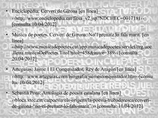 • Enciclopèdia: Cerverí de Girona [en línea]
  ‹‹http://www.enciclopedia.cat/fitxa_v2.jsp?NDCHEC=0017181››
  [consulta:10/04/2012]

• Música de poetes. Cerverí de Girona: No’l prenatz lo fals marit. [en
  línea]
  ‹‹http://www.musicadepoetes.cat/app/musicadepoetes/servlet/org.uoc
  .lletra.musicaDePoetes.Titol?titol=458&autor=389›› [consulta:
  20/04/2012]

• Arteguias: Jaime I El Conquistador, Rey de Aragón [en línea]
  ‹‹http://www.arteguias.com/biografia/jaimeiconquistador.htm››[consu
  lta: 10/04/2012]

• Sebastià Pons: Antologia de poesia catalana [en línea]
  ‹‹blocs.xtec.cat/catpoesia/els-origens/la-poesia-trobadoresca/cerveri-
  de-girona-“no-el-prenatz-lo-fals-marit”/›› [consulta: 11/04/2012]
 