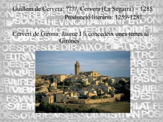 Guillem de Cervera: ????, Cervera (La Segarra) – 1285
                   Producció literària: 1259-1281

Cerverí de Girona: Jaume I li concedeix unes terres al
                  Gironès
 