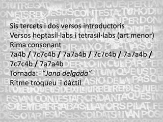 Sis tercets i dos versos introductoris
Versos heptasíl·labs i tetrasíl·labs (art menor)
Rima consonant
7a4b / 7c7c4b / 7a7a4b / 7c7c4b / 7a7a4b /
7c7c4b / 7a7a4b
Tornada: “Jana delgada”
Ritme troqueu i dàctil
 