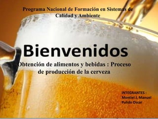 INTEGRANTES :
Montiel J. Manuel
Pulido Oscar
Obtención de alimentos y bebidas : Proceso
de producción de la cerveza
Programa Nacional de Formación en Sistemas de
Calidad y Ambiente
 