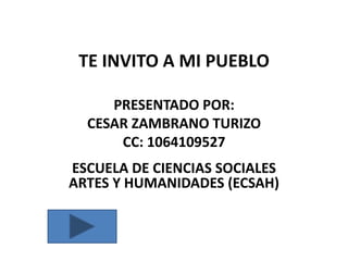 TE INVITO A MI PUEBLO
PRESENTADO POR:
CESAR ZAMBRANO TURIZO
CC: 1064109527
ESCUELA DE CIENCIAS SOCIALES
ARTES Y HUMANIDADES (ECSAH)

 