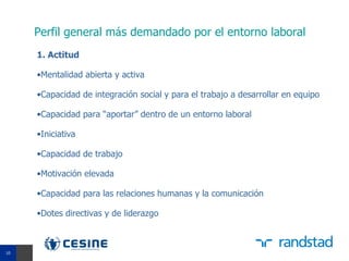 Perfil general más demandado por el entorno laboral
     1. Actitud

     •Mentalidad abierta y activa

     •Capacidad de integración social y para el trabajo a desarrollar en equipo

     •Capacidad para “aportar” dentro de un entorno laboral

     •Iniciativa

     •Capacidad de trabajo

     •Motivación elevada

     •Capacidad para las relaciones humanas y la comunicación

     •Dotes directivas y de liderazgo


10
10
 