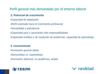 Perfil general más demandado por el entorno laboral
     2. Potencial de crecimiento
     •Capacidad de adaptación
     •Perfil orientado hacia el crecimiento profesional
     •Versatilidad y polivalencia
     •Capacidad para ir asumiendo más responsabilidades
     •Capacidad analítica y de resolución de problemas: capacidad de aprendizaje


     3. Conocimiento
     •Formación general sólida
     •Generalistas vs. especialistas
     •Formación adicional, no académica, amplia


11
11
 