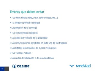 Errores que debes evitar
     • Tus datos físicos (talla, peso, color de ojos, etc...)

     • Tu afiliación política o religiosa

     • La profesión de tu cónyuge

     • Tus compromisos crediticios

     • Los datos del vehículo de tu propiedad

     • Las remuneraciones percibidas en cada uno de tus trabajos

     • Los listados interminables de cursos irrelevantes

     • Tus variados hobbies

     • Las cartas de felicitación o de recomendación



20
 