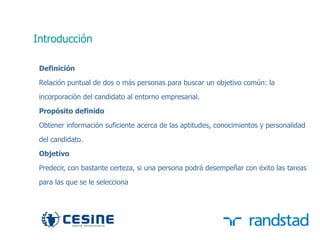 Introducción

      Definición

      Relación puntual de dos o más personas para buscar un objetivo común: la
      incorporación del candidato al entorno empresarial.

      Propósito definido

      Obtener información suficiente acerca de las aptitudes, conocimientos y personalidad

      del candidato.
      Objetivo

      Predecir, con bastante certeza, si una persona podrá desempeñar con éxito las tareas

      para las que se le selecciona




29
 