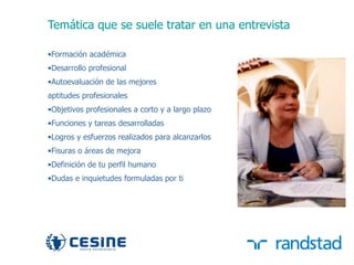 Temática que se suele tratar en una entrevista

     •Formación académica
     •Desarrollo profesional
     •Autoevaluación de las mejores
     aptitudes profesionales
     •Objetivos profesionales a corto y a largo plazo
     •Funciones y tareas desarrolladas
     •Logros y esfuerzos realizados para alcanzarlos
     •Fisuras o áreas de mejora
     •Definición de tu perfil humano
     •Dudas e inquietudes formuladas por ti




32
 