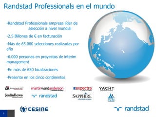 Randstad Professionals en el mundo

    ▫Randstad Professionals empresa líder de
                selección a nivel mundial
    ▫2.5 Billones de € en facturación
    ▫Más de 65.000 selecciones realizadas por
    año
    ▫6.000 personas en proyectos de interim
    management
    ▫En más de 650 localizaciones
    ▫Presente en los cinco continentes




3
3
 