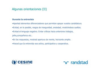 Algunas orientaciones (II)


     Durante la entrevista
     •Aportad elementos diferenciadores que permitan apoyar vuestra candidatura.
     •Evitad, en lo posible, rasgos de inseguridad, ansiedad, mostrándoos sueltos.

     •Evitad el lenguaje negativo. Evitar críticas hacia anteriores trabajos,

     jefes,compañeros etc..
     •En las respuestas, mostrad apertura de mente, horizonte amplio.
     •Haced que la entrevista sea activa, participativa y cooperativa.




36
 
