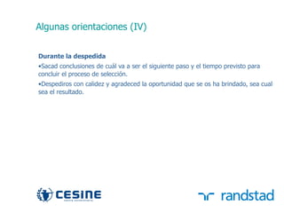 Algunas orientaciones (IV)


     Durante la despedida
     •Sacad conclusiones de cuál va a ser el siguiente paso y el tiempo previsto para
     concluir el proceso de selección.
     •Despediros con calidez y agradeced la oportunidad que se os ha brindado, sea cual
     sea el resultado.




38
 