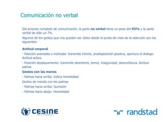 Comunicación no verbal

     Del proceso completo de comunicación, la parte no verbal tiene un peso del 93% y la parte
     verbal de sólo un 7%
     Algunos de los gestos que nos pueden ser útiles desde el punto de vista de la selección son los
     siguientes:

     Actitud corporal
     - Posición avanzada o inclinada: transmite interés, predisposición positiva, apertura al dialogo.
     Actitud activa.
     - Posición desplazamiento: transmite desinterés, temor, inseguridad, desconfianza. Actitud
     pasiva.
     Gestos con las manos
     - Palmas hacia arriba: Indica honestidad
     Gestos de mando con las palmas
     - Palmas hacia arriba: Sumisión
     - Palmas hacia abajo: Honestidad




39
 