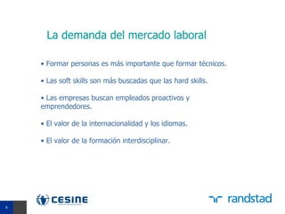 La demanda del mercado laboral

    • Formar personas es más importante que formar técnicos.

    • Las soft skills son más buscadas que las hard skills.

    • Las empresas buscan empleados proactivos y
    emprendedores.

    • El valor de la internacionalidad y los idiomas.

    • El valor de la formación interdisciplinar.




8
8
 